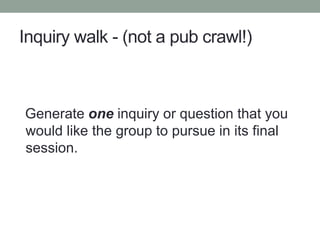 Inquiry walk - (not a pub crawl!)
Generate one inquiry or question that you
would like the group to pursue in its final
session.
 