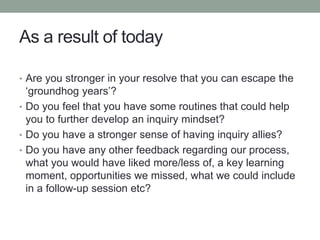 As a result of today
• Are you stronger in your resolve that you can escape the
‘groundhog years’?
• Do you feel that you have some routines that could help
you to further develop an inquiry mindset?
• Do you have a stronger sense of having inquiry allies?
• Do you have any other feedback regarding our process,
what you would have liked more/less of, a key learning
moment, opportunities we missed, what we could include
in a follow-up session etc?
 