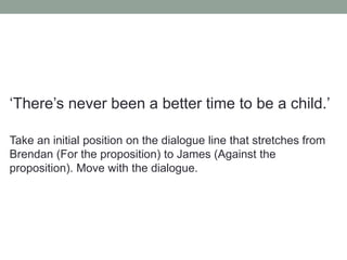 ‘There’s never been a better time to be a child.’
Take an initial position on the dialogue line that stretches from
Brendan (For the proposition) to James (Against the
proposition). Move with the dialogue.
 