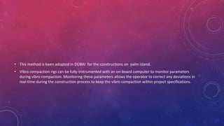 • This method is been adopted in DUBAI for the constructions on palm island.
• Vibro compaction rigs can be fully instrumented with an on-board computer to monitor parameters
during vibro compaction. Monitoring these parameters allows the operator to correct any deviations in
real-time during the construction process to keep the vibro compaction within project specifications.
 