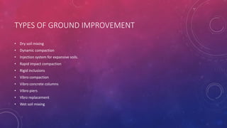 TYPES OF GROUND IMPROVEMENT
• Dry soil mixing
• Dynamic compaction
• Injection system for expansive soils.
• Rapid impact compaction
• Rigid inclusions
• Vibro compaction
• Vibro concrete columns
• Vibro piers
• Vbro replacement
• Wet soil mixing
 