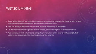 WET SOIL MIXING
• Deep Mixing Method, is a ground improvement technique that improves the characteristics of weak
soils by mechanically mixing them with cementitious binder slurry
• Wet soil mixing is best suited for soils with moisture contents up to 60 percent.
• If the moisture content is greater than 60 percent, dry soil mixing may be more economical
• Wet sampling in fresh columns and coring of cured columns can be used to verify strength. Test
columns can be excavated for visual inspection of the soilcrete
 