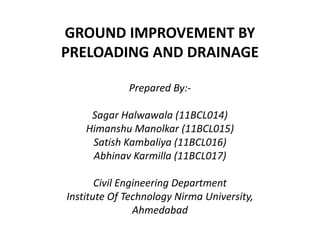 GROUND IMPROVEMENT BY
PRELOADING AND DRAINAGE
Prepared By:-
Sagar Halwawala (11BCL014)
Himanshu Manolkar (11BCL015)Himanshu Manolkar (11BCL015)
Satish Kambaliya (11BCL016)
Abhinav Karmilla (11BCL017)
Civil Engineering Department
Institute Of Technology Nirma University,
Ahmedabad
 