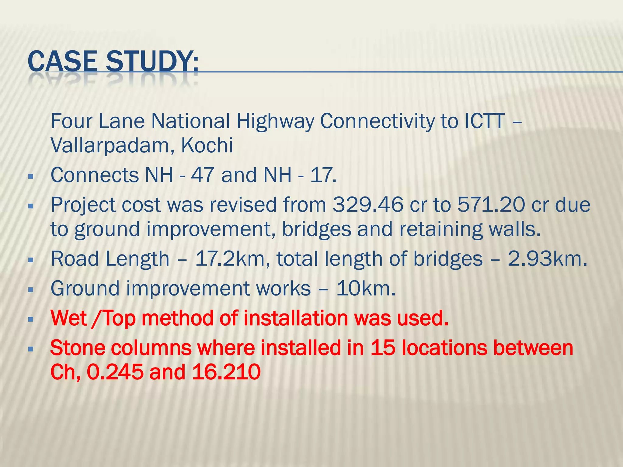 CASE STUDY:
    Four Lane National Highway Connectivity to ICTT –
    Vallarpadam, Kochi
   Connects NH - 47 and NH - 17.
   Project cost was revised from 329.46 cr to 571.20 cr due
    to ground improvement, bridges and retaining walls.
   Road Length – 17.2km, total length of bridges – 2.93km.
   Ground improvement works – 10km.
   Wet /Top method of installation was used.
   Stone columns where installed in 15 locations between
    Ch, 0.245 and 16.210
 