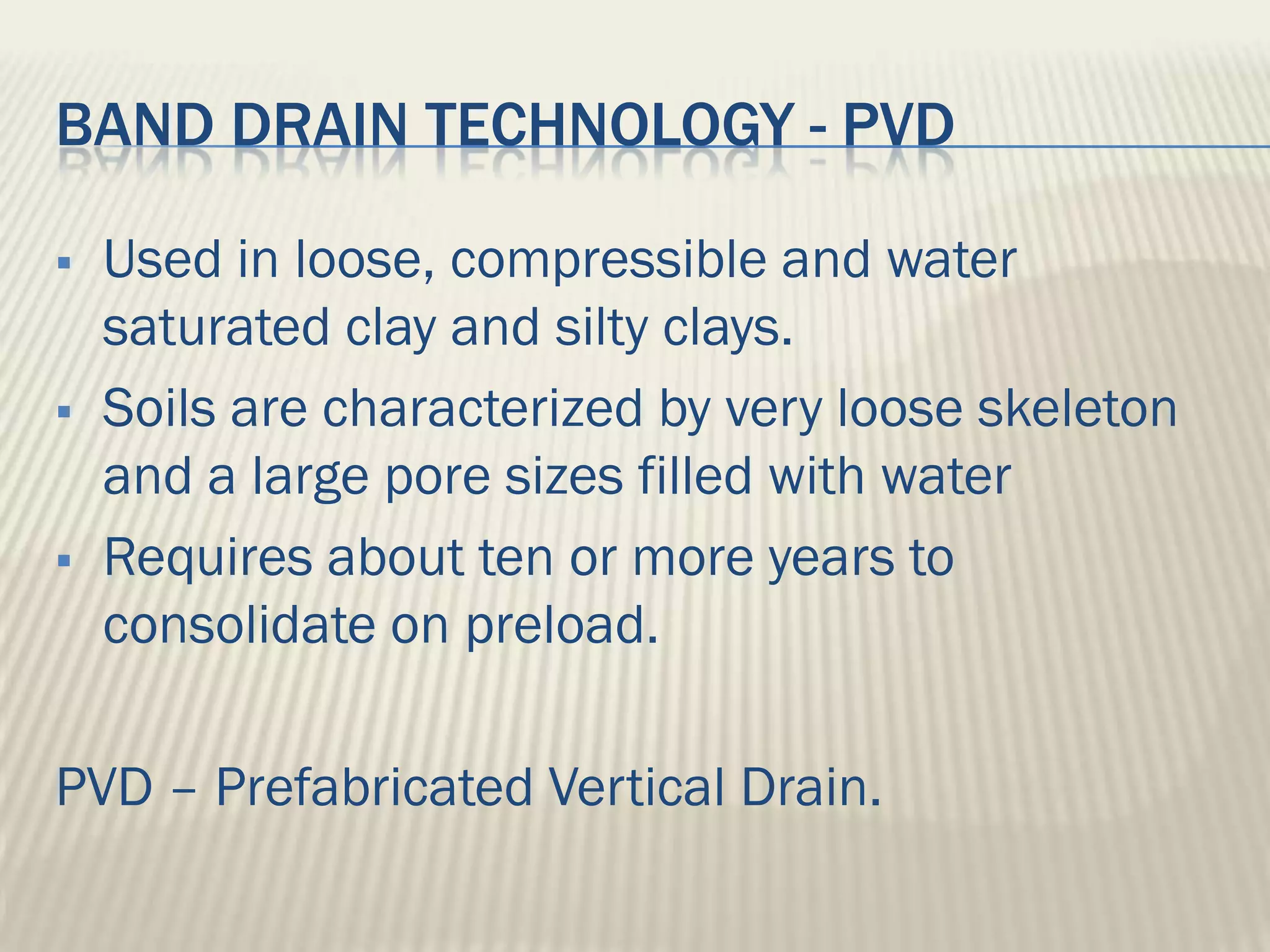 BAND DRAIN TECHNOLOGY - PVD

   Used in loose, compressible and water
    saturated clay and silty clays.
   Soils are characterized by very loose skeleton
    and a large pore sizes filled with water
   Requires about ten or more years to
    consolidate on preload.

PVD – Prefabricated Vertical Drain.
 