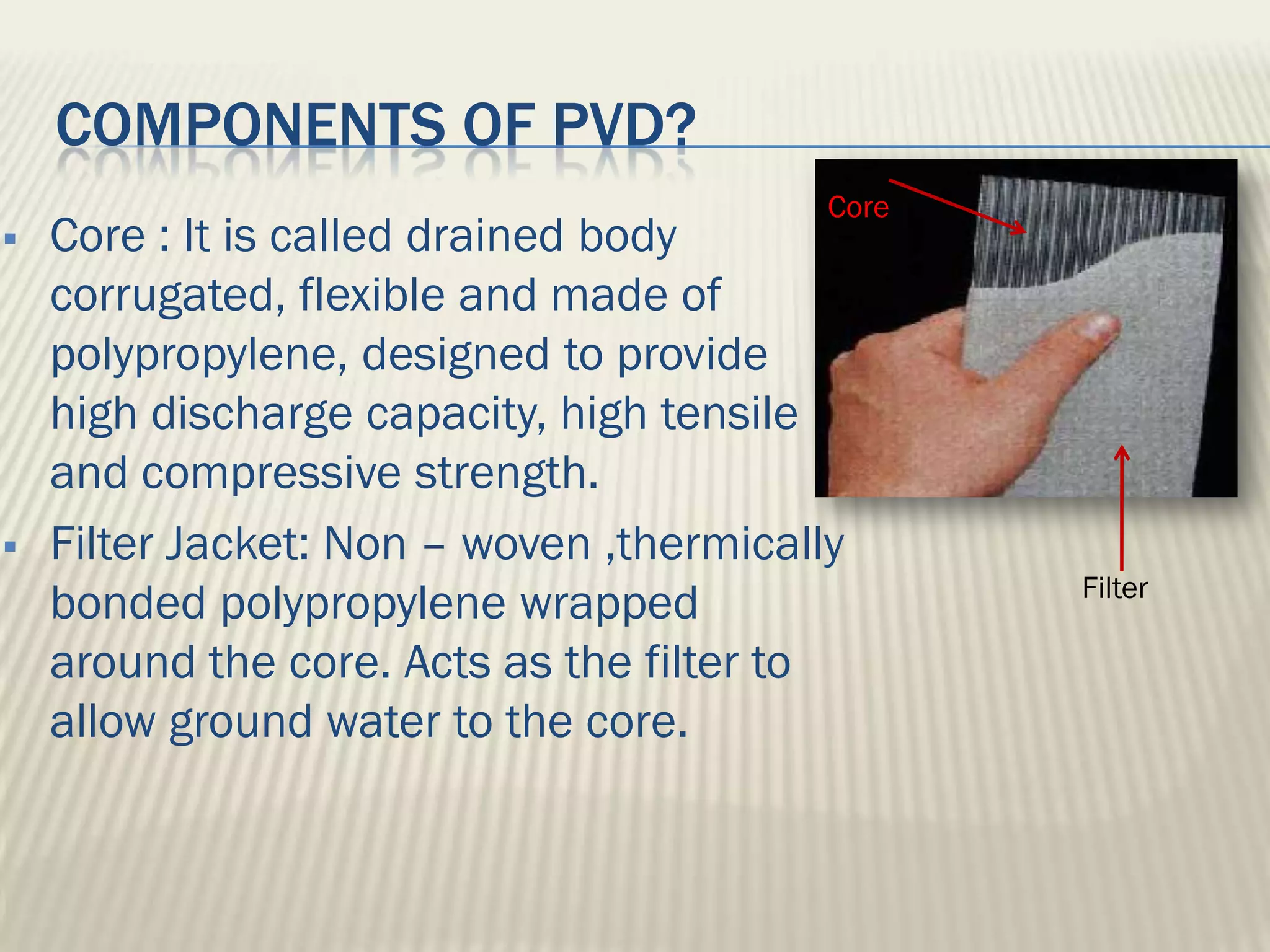 COMPONENTS OF PVD?
                                          Core
   Core : It is called drained body
    corrugated, flexible and made of
    polypropylene, designed to provide
    high discharge capacity, high tensile
    and compressive strength.
   Filter Jacket: Non – woven ,thermically
                                                 Filter
    bonded polypropylene wrapped
    around the core. Acts as the filter to
    allow ground water to the core.
 