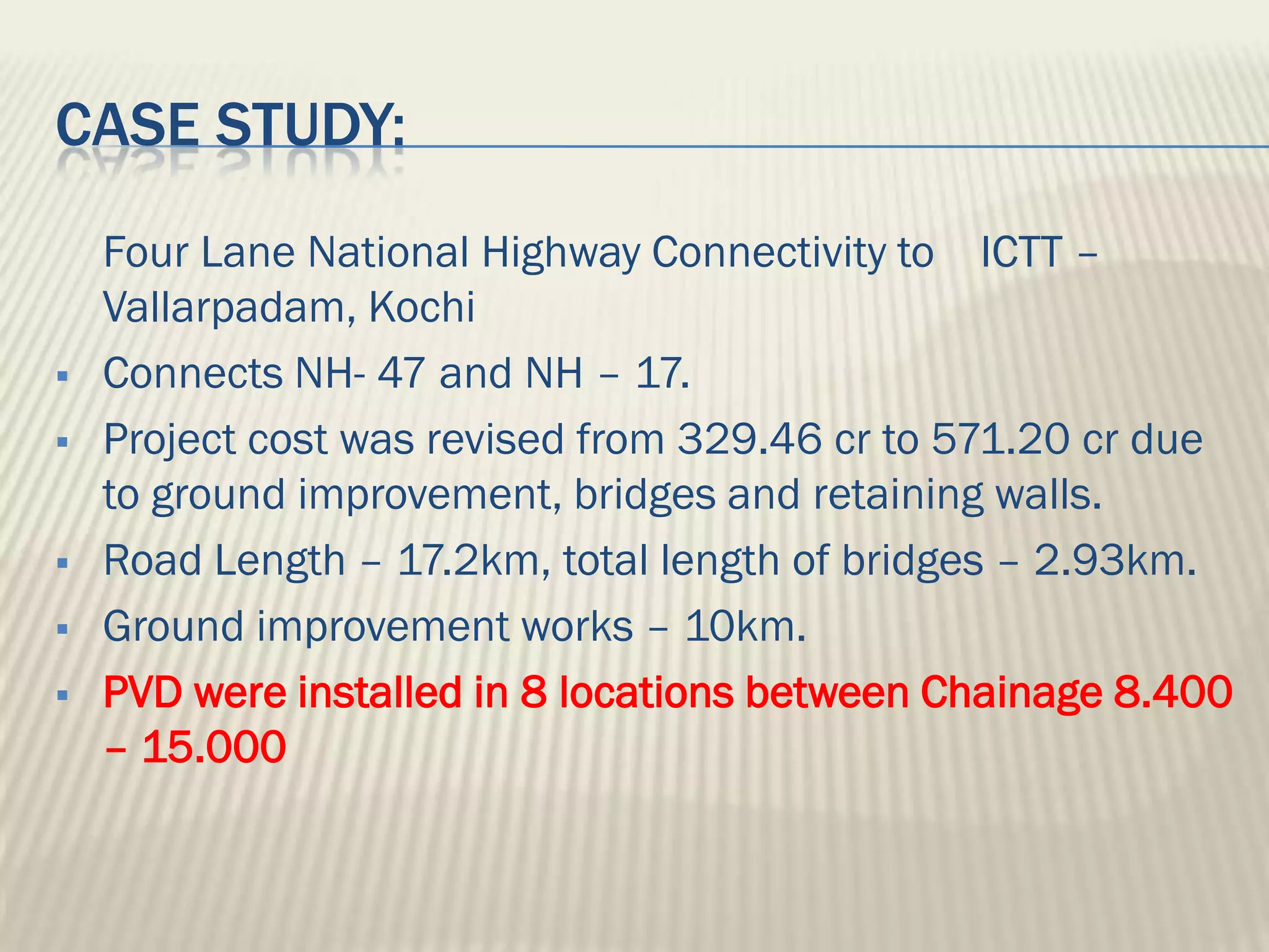 CASE STUDY:
    Four Lane National Highway Connectivity to ICTT –
    Vallarpadam, Kochi
   Connects NH- 47 and NH – 17.
   Project cost was revised from 329.46 cr to 571.20 cr due
    to ground improvement, bridges and retaining walls.
   Road Length – 17.2km, total length of bridges – 2.93km.
   Ground improvement works – 10km.
   PVD were installed in 8 locations between Chainage 8.400
    – 15.000
 