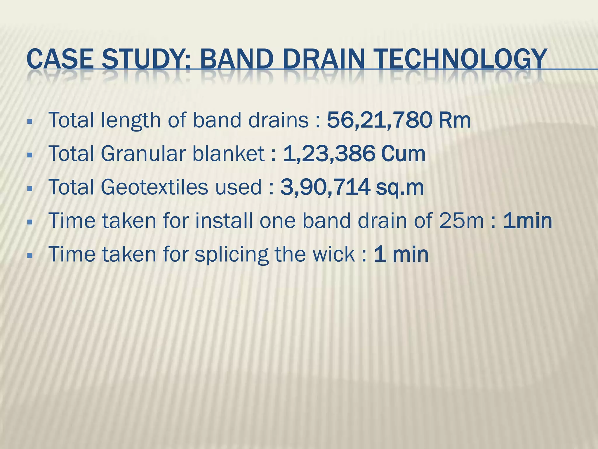 CASE STUDY: BAND DRAIN TECHNOLOGY
   Total length of band drains : 56,21,780 Rm
   Total Granular blanket : 1,23,386 Cum
   Total Geotextiles used : 3,90,714 sq.m
   Time taken for install one band drain of 25m : 1min
   Time taken for splicing the wick : 1 min
 