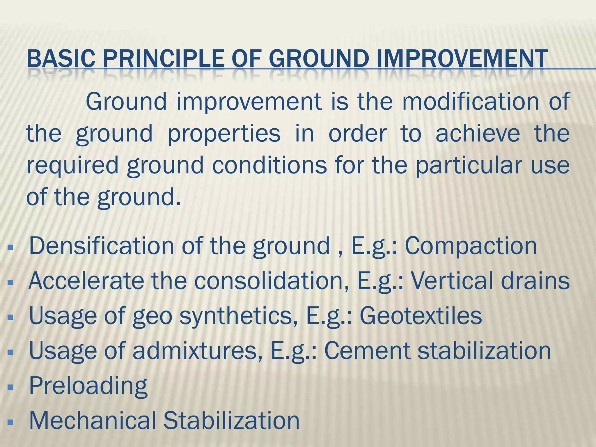BASIC PRINCIPLE OF GROUND IMPROVEMENT
          Ground improvement is the modification of
    the ground properties in order to achieve the
    required ground conditions for the particular use
    of the ground.
   Densification of the ground , E.g.: Compaction
   Accelerate the consolidation, E.g.: Vertical drains
   Usage of geo synthetics, E.g.: Geotextiles
   Usage of admixtures, E.g.: Cement stabilization
   Preloading
   Mechanical Stabilization
 