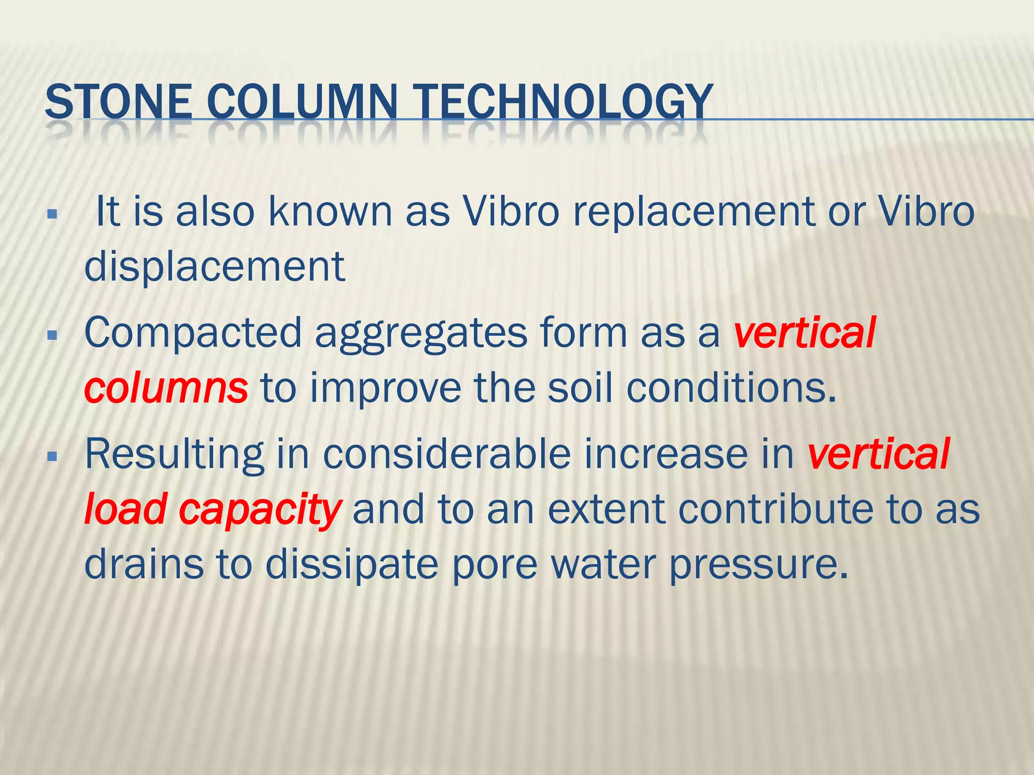 STONE COLUMN TECHNOLOGY

    It is also known as Vibro replacement or Vibro
    displacement
   Compacted aggregates form as a vertical
    columns to improve the soil conditions.
   Resulting in considerable increase in vertical
    load capacity and to an extent contribute to as
    drains to dissipate pore water pressure.
 