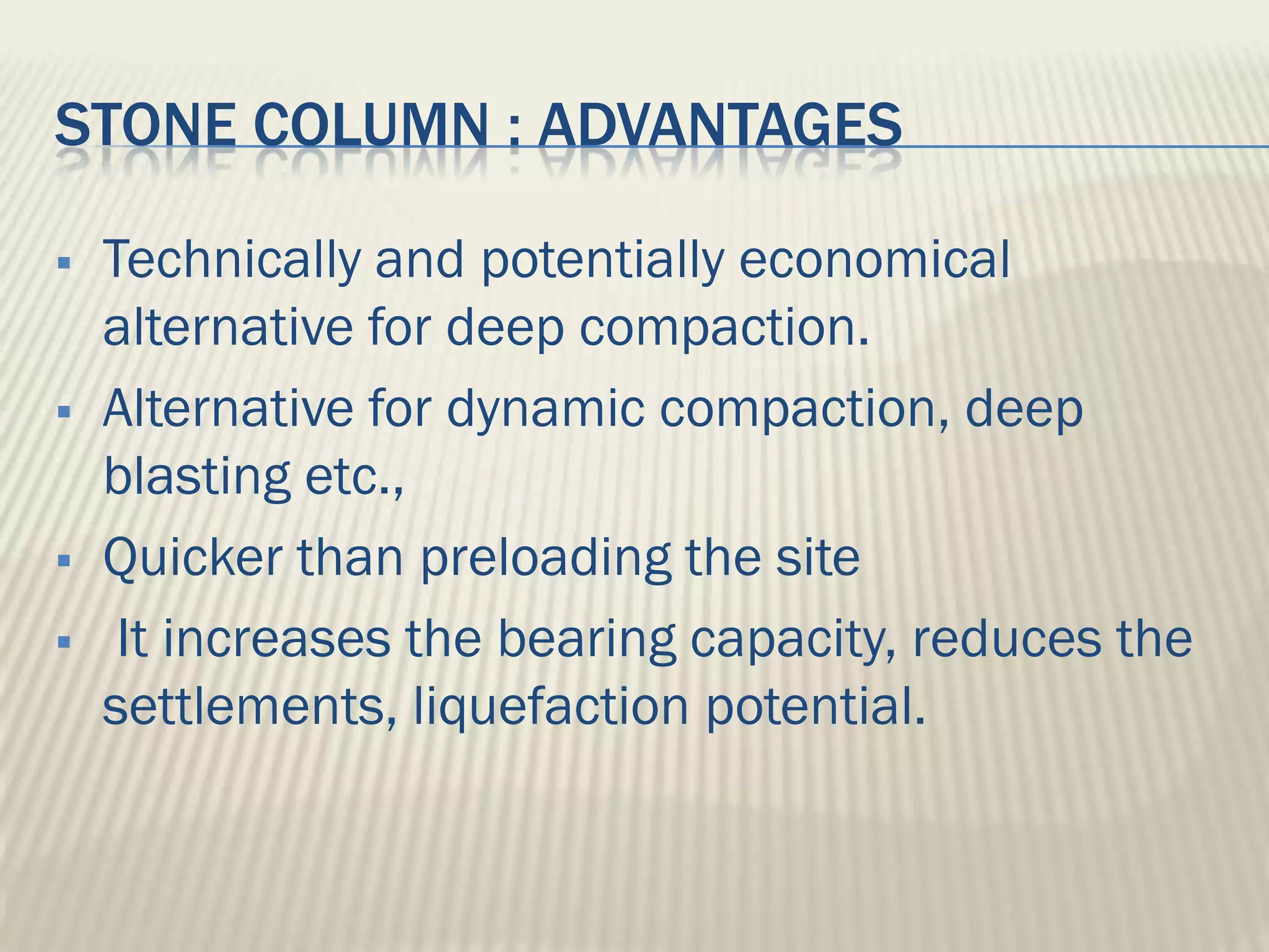 STONE COLUMN : ADVANTAGES

   Technically and potentially economical
    alternative for deep compaction.
   Alternative for dynamic compaction, deep
    blasting etc.,
   Quicker than preloading the site
    It increases the bearing capacity, reduces the
    settlements, liquefaction potential.
 
