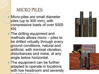 MICRO PILES:
 Micro-piles are small diameter
piles (up to 300 mm), with
compressive loads of over 5000
KN.
 The drilling equipment and
methods allows micro – piles to
be drilled virtually through every
ground conditions, natural and
artificial, with minimal vibration,
disturbances and noise, at any
angle below horizontal.
 The equipment can be further
adapted to operate in locations
with low headroom and severely
 