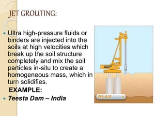 JET GROUTING:
 Ultra high-pressure fluids or
binders are injected into the
soils at high velocities which
break up the soil structure
completely and mix the soil
particles in-situ to create a
homogeneous mass, which in
turn solidifies.
EXAMPLE:
 Teesta Dam – India
 