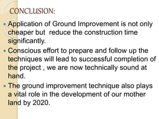 CONCLUSION:
 Application of Ground Improvement is not only
cheaper but reduce the construction time
significantly.
 Conscious effort to prepare and follow up the
techniques will lead to successful completion of
the project , we are now technically sound at
hand.
 The ground improvement technique also plays
a vital role in the development of our mother
land by 2020.
 