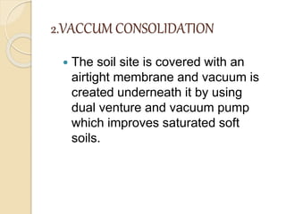 2.VACCUM CONSOLIDATION
 The soil site is covered with an
airtight membrane and vacuum is
created underneath it by using
dual venture and vacuum pump
which improves saturated soft
soils.
 