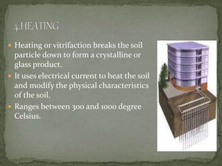  Heating or vitrifaction breaks the soil
particle down to form a crystalline or
glass product.
 It uses electrical current to heat the soil
and modify the physical characteristics
of the soil.
 Ranges between 300 and 1000 degree
Celsius.
 