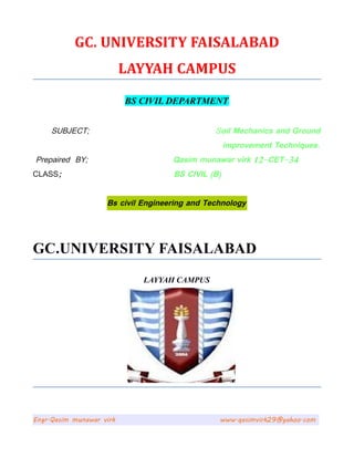 GC. UNIVERSITY FAISALABAD
LAYYAH CAMPUS
BS CIVIL DEPARTMENT
SUBJECT; Soil Mechanics and Ground
improvement Techniques.
Prepaired BY; Qasim munawar virk 12-CET-34
CLASS; BS CIVIL (B)
Bs civil Engineering and Technology
GC.UNIVERSITY FAISALABAD
LAYYAH CAMPUS
Engr.Qasim munawar virk www.qasimvirk29@yahoo.com
 