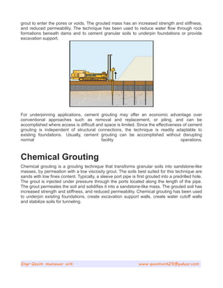 grout to enter the pores or voids. The grouted mass has an increased strength and stiffness,
and reduced permeability. The technique has been used to reduce water flow through rock
formations beneath dams and to cement granular soils to underpin foundations or provide
excavation support.
For underpinning applications, cement grouting may offer an economic advantage over
conventional approaches such as removal and replacement, or piling, and can be
accomplished where access is difficult and space is limited. Since the effectiveness of cement
grouting is independent of structural connections, the technique is readily adaptable to
existing foundations. Usually, cement grouting can be accomplished without disrupting
normal facility operations.
Chemical Grouting
Chemical grouting is a grouting technique that transforms granular soils into sandstone-like
masses, by permeation with a low viscosity grout. The soils best suited for this technique are
sands with low fines content. Typically, a sleeve port pipe is first grouted into a predrilled hole.
The grout is injected under pressure through the ports located along the length of the pipe.
The grout permeates the soil and solidifies it into a sandstone-like mass. The grouted soil has
increased strength and stiffness, and reduced permeability. Chemical grouting has been used
to underpin existing foundations, create excavation support walls, create water cutoff walls
and stabilize soils for tunneling.
Engr.Qasim munawar virk www.qasimvirk29@yahoo.com
 