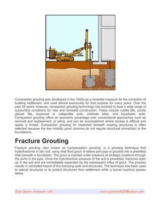 Compaction grouting was developed in the 1950s as a remedial measure for the correction of
building settlement, and used almost exclusively for that purpose for many years. Over the
past 25 years, however, compaction grouting technology has evolved to treat a wide range of
subsurface conditions for new and remedial construction. These include rubble fills, poorly
placed fills, loosened or collapsible soils, sinkhole sites, and liquefiable soils.
Compaction grouting offers an economic advantage over conventional approaches such as
removal and replacement, or piling, and can be accomplished where access is difficult and
space is limited. Compaction grouting for treatment beneath existing structures is often
selected because the low mobility grout columns do not require structural connection to the
foundations.
Fracture Grouting
Fracture grouting, also known as compensation grouting, is a grouting technique that
hydrofractures in situ soil, using neat fluid grout. A sleeve port pipe is grouted into a predrilled
hole beneath a foundation. The grout is injected under pressure at strategic locations through
the ports in the pipe. Once the hydrofracture pressure of the soil is exceeded, fractures open
up in the soil and are immediately expanded by the subsequent influx of grout. The process
results in controlled heave of the overlying soils and structures. The technique has been used
to relevel structures or to protect structures from settlement while a tunnel machine passes
below.
Engr.Qasim munawar virk www.qasimvirk29@yahoo.com
 