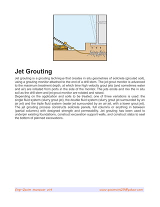 Jet Grouting
Jet grouting is a grouting technique that creates in situ geometries of soilcrete (grouted soil),
using a grouting monitor attached to the end of a drill stem. The jet grout monitor is advanced
to the maximum treatment depth, at which time high velocity grout jets (and sometimes water
and air) are initiated from ports in the side of the monitor. The jets erode and mix the in situ
soil as the drill stem and jet grout monitor are rotated and raised.
Depending on the application and soils to be treated, one of three variations is used: the
single fluid system (slurry grout jet), the double fluid system (slurry grout jet surrounded by an
air jet) and the triple fluid system (water jet surrounded by an air jet, with a lower grout jet).
The jet grouting process constructs soilcrete panels, full columns or anything in between
(partial columns) with designed strength and permeability. Jet grouting has been used to
underpin existing foundations, construct excavation support walls, and construct slabs to seal
the bottom of planned excavations.
Engr.Qasim munawar virk www.qasimvirk29@yahoo.com
 