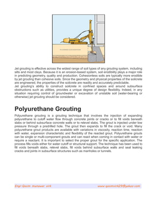 Jet grouting is effective across the widest range of soil types of any grouting system, including
silts and most clays. Because it is an erosion-based system, soil erodibility plays a major role
in predicting geometry, quality and production. Cohesionless soils are typically more erodible
by jet grouting than cohesive soils. Since the geometry and physical properties of the soilcrete
are engineered, the properties of the soilcrete are readily and accurately predictable.
Jet grouting’s ability to construct soilcrete in confined spaces and around subsurface
obstructions such as utilities, provides a unique degree of design flexibility. Indeed, in any
situation requiring control of groundwater or excavation of unstable soil (water-bearing or
otherwise) jet grouting should be considered.
Polyurethane Grouting
Polyurethane grouting is a grouting technique that involves the injection of expanding
polyurethane to cutoff water flow through concrete joints or cracks or to fill voids beneath
slabs or behind subsurface concrete walls or to relevel slabs. The grout is injected under low
pressure through a predrilled hole. The grout then expands to fill the crack or void. Many
polyurethane grout products are available with variations in viscosity, reaction time, reaction
with water, expansion characteristic and flexibility of the reacted grout. Polyurethane grouts
can be single or multi-component grouts and can react when coming in contact with water or
require a reactant. It is important to select the proper grout for the specific application. The
process fills voids either for water cutoff or structural support. The technique has been used to
fill voids beneath slabs, relevel slabs, fill voids behind subsurface walls and seal leaking
cracks and joints in subsurface structures such as manholes or tunnels.
Engr.Qasim munawar virk www.qasimvirk29@yahoo.com
 