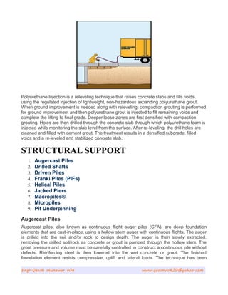 Polyurethane Injection is a releveling technique that raises concrete slabs and fills voids,
using the regulated injection of lightweight, non-hazardous expanding polyurethane grout.
When ground improvement is needed along with releveling, compaction grouting is performed
for ground improvement and then polyurethane grout is injected to fill remaining voids and
complete the lifting to final grade. Deeper loose zones are first densified with compaction
grouting. Holes are then drilled through the concrete slab through which polyurethane foam is
injected while monitoring the slab level from the surface. After re-leveling, the drill holes are
cleaned and filled with cement grout. The treatment results in a densified subgrade, filled
voids and a re-leveled and stabilized concrete slab.
STRUCTURAL SUPPORT
1. Augercast Piles
2. Drilled Shafts
3. Driven Piles
4. Franki Piles (PIFs)
5. Helical Piles
6. Jacked Piers
7. Macropiles®
8. Micropiles
9. Pit Underpinning
Augercast Piles
Augercast piles, also known as continuous flight auger piles (CFA), are deep foundation
elements that are cast-in-place, using a hollow stem auger with continuous flights. The auger
is drilled into the soil and/or rock to design depth. The auger is then slowly extracted,
removing the drilled soil/rock as concrete or grout is pumped through the hollow stem. The
grout pressure and volume must be carefully controlled to construct a continuous pile without
defects. Reinforcing steel is then lowered into the wet concrete or grout. The finished
foundation element resists compressive, uplift and lateral loads. The technique has been
Engr.Qasim munawar virk www.qasimvirk29@yahoo.com
 