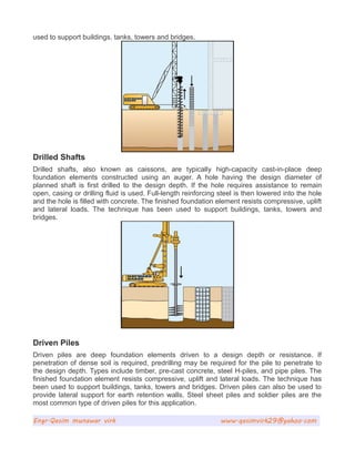 used to support buildings, tanks, towers and bridges.
Drilled Shafts
Drilled shafts, also known as caissons, are typically high-capacity cast-in-place deep
foundation elements constructed using an auger. A hole having the design diameter of
planned shaft is first drilled to the design depth. If the hole requires assistance to remain
open, casing or drilling fluid is used. Full-length reinforcing steel is then lowered into the hole
and the hole is filled with concrete. The finished foundation element resists compressive, uplift
and lateral loads. The technique has been used to support buildings, tanks, towers and
bridges.
Driven Piles
Driven piles are deep foundation elements driven to a design depth or resistance. If
penetration of dense soil is required, predrilling may be required for the pile to penetrate to
the design depth. Types include timber, pre-cast concrete, steel H-piles, and pipe piles. The
finished foundation element resists compressive, uplift and lateral loads. The technique has
been used to support buildings, tanks, towers and bridges. Driven piles can also be used to
provide lateral support for earth retention walls. Steel sheet piles and soldier piles are the
most common type of driven piles for this application.
Engr.Qasim munawar virk www.qasimvirk29@yahoo.com
 