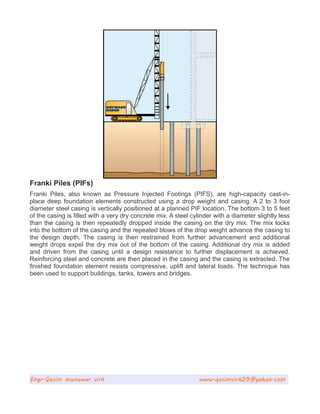 Franki Piles (PIFs)
Franki Piles, also known as Pressure Injected Footings (PIFS), are high-capacity cast-in-
place deep foundation elements constructed using a drop weight and casing. A 2 to 3 foot
diameter steel casing is vertically positioned at a planned PIF location. The bottom 3 to 5 feet
of the casing is filled with a very dry concrete mix. A steel cylinder with a diameter slightly less
than the casing is then repeatedly dropped inside the casing on the dry mix. The mix locks
into the bottom of the casing and the repeated blows of the drop weight advance the casing to
the design depth. The casing is then restrained from further advancement and additional
weight drops expel the dry mix out of the bottom of the casing. Additional dry mix is added
and driven from the casing until a design resistance to further displacement is achieved.
Reinforcing steel and concrete are then placed in the casing and the casing is extracted. The
finished foundation element resists compressive, uplift and lateral loads. The technique has
been used to support buildings, tanks, towers and bridges.
Engr.Qasim munawar virk www.qasimvirk29@yahoo.com
 