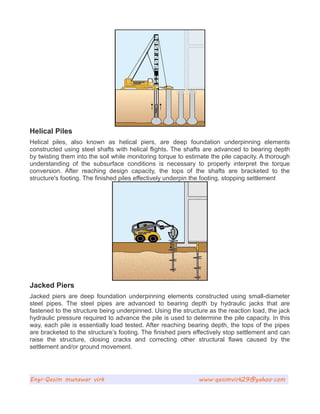 Helical Piles
Helical piles, also known as helical piers, are deep foundation underpinning elements
constructed using steel shafts with helical flights. The shafts are advanced to bearing depth
by twisting them into the soil while monitoring torque to estimate the pile capacity. A thorough
understanding of the subsurface conditions is necessary to properly interpret the torque
conversion. After reaching design capacity, the tops of the shafts are bracketed to the
structure's footing. The finished piles effectively underpin the footing, stopping settlement
Jacked Piers
Jacked piers are deep foundation underpinning elements constructed using small-diameter
steel pipes. The steel pipes are advanced to bearing depth by hydraulic jacks that are
fastened to the structure being underpinned. Using the structure as the reaction load, the jack
hydraulic pressure required to advance the pile is used to determine the pile capacity. In this
way, each pile is essentially load tested. After reaching bearing depth, the tops of the pipes
are bracketed to the structure’s footing. The finished piers effectively stop settlement and can
raise the structure, closing cracks and correcting other structural flaws caused by the
settlement and/or ground movement.
Engr.Qasim munawar virk www.qasimvirk29@yahoo.com
 