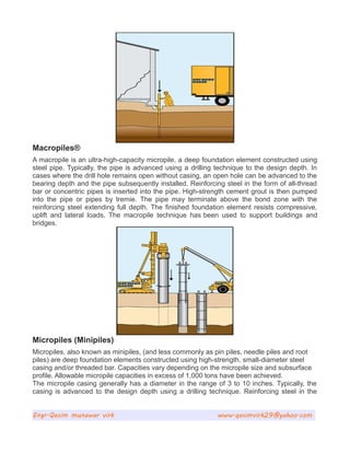 Macropiles®
A macropile is an ultra-high-capacity micropile, a deep foundation element constructed using
steel pipe. Typically, the pipe is advanced using a drilling technique to the design depth. In
cases where the drill hole remains open without casing, an open hole can be advanced to the
bearing depth and the pipe subsequently installed. Reinforcing steel in the form of all-thread
bar or concentric pipes is inserted into the pipe. High-strength cement grout is then pumped
into the pipe or pipes by tremie. The pipe may terminate above the bond zone with the
reinforcing steel extending full depth. The finished foundation element resists compressive,
uplift and lateral loads. The macropile technique has been used to support buildings and
bridges.
Micropiles (Minipiles)
Micropiles, also known as minipiles, (and less commonly as pin piles, needle piles and root
piles) are deep foundation elements constructed using high-strength, small-diameter steel
casing and/or threaded bar. Capacities vary depending on the micropile size and subsurface
profile. Allowable micropile capacities in excess of 1,000 tons have been achieved.
The micropile casing generally has a diameter in the range of 3 to 10 inches. Typically, the
casing is advanced to the design depth using a drilling technique. Reinforcing steel in the
Engr.Qasim munawar virk www.qasimvirk29@yahoo.com
 