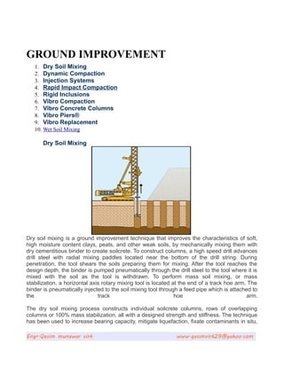 GROUND IMPROVEMENT
1. Dry Soil Mixing
2. Dynamic Compaction
3. Injection Systems
4. Rapid Impact Compaction
5. Rigid Inclusions
6. Vibro Compaction
7. Vibro Concrete Columns
8. Vibro Piers®
9. Vibro Replacement
10. Wet Soil Mixing
Dry Soil Mixing
Dry soil mixing is a ground improvement technique that improves the characteristics of soft,
high moisture content clays, peats, and other weak soils, by mechanically mixing them with
dry cementitious binder to create soilcrete. To construct columns, a high speed drill advances
drill steel with radial mixing paddles located near the bottom of the drill string. During
penetration, the tool shears the soils preparing them for mixing. After the tool reaches the
design depth, the binder is pumped pneumatically through the drill steel to the tool where it is
mixed with the soil as the tool is withdrawn. To perform mass soil mixing, or mass
stabilization, a horizontal axis rotary mixing tool is located at the end of a track hoe arm. The
binder is pneumatically injected to the soil mixing tool through a feed pipe which is attached to
the track hoe arm.
The dry soil mixing process constructs individual soilcrete columns, rows of overlapping
columns or 100% mass stabilization, all with a designed strength and stiffness. The technique
has been used to increase bearing capacity, mitigate liquefaction, fixate contaminants in situ,
Engr.Qasim munawar virk www.qasimvirk29@yahoo.com
 