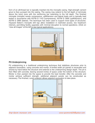 form of an all-thread bar is typically inserted into the micropile casing. High-strength cement
grout is then pumped into the casing. The casing may extend to the full depth or terminate
above the bond zone with the reinforcing bar extending to the full depth. The finished
micropile (minipile) resists compressive, uplift/tension and lateral loads and is typically load
tested in accordance with ASTM D 1143 (compressive), ASTM D 3689 (uplift/tension), and
ASTM D 3966 (lateral). The technique has been used to support most types of structures.
Hayward Baker’s micropile drill rigs allow installation in restricted access, low headroom
interiors, permitting facility upgrades with minimal disruption to normal operations. (Click on
“view all images” at the left to see typical applications).
Pit Underpinning
Pit underpinning is a traditional underpinning technique that stabilizes structures prior to
adjacent excavation, using concrete and mortar. A limited width pit (panel) is excavated and
shored by hand below the structure and extends to the underpinning design depth. The pit is
then filled with concrete, leaving several inches of space under the bottom of the structure.
Mortar is then packed into the space to provide the load transfer. After the concrete and
mortar achieve sufficient strength, additional adjacent panels can be constructed as
necessary. The finished, cured underpin allows adjacent excavation to take place.
Engr.Qasim munawar virk www.qasimvirk29@yahoo.com
 