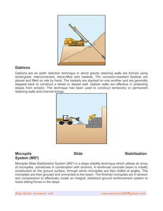 Gabions
Gabions are an earth retention technique in which gravity retaining walls are formed using
rectangular, interconnected, stone-filled wire baskets. The corrosion-resistant baskets are
placed and filled on site by hand. The baskets are stacked on one another and are generally
stepped back to construct a tiered or sloped wall. Gabion walls are effective in protecting
slopes from erosion. The technique has been used to construct temporary or permanent
retaining walls and channel linings.
Micropile Slide Stabilization
System (MS³)
Micropile Slide Stabilization System (MS³) is a slope stability technique which utilizes an array
of micropiles, sometimes in combination with anchors. A reinforced concrete beam is initially
constructed on the ground surface, through which micropiles are then drilled at angles. The
micropiles are then grouted and connected to the beam. The finished micropiles act in tension
and compression to effectively create an integral, stabilized ground reinforcement system to
resist sliding forces in the slope
Engr.Qasim munawar virk www.qasimvirk29@yahoo.com
 