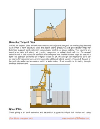 Secant or Tangent Piles
Secant or tangent piles are columns constructed adjacent (tangent) or overlapping (secant)
each other to form structural walls that resist lateral pressures and groundwater inflow for
bulkhead support, earth retention, groundwater control, or slope stability. The columns are
constructed with soil mixing, jet grouting, augercast, or drilled shaft methods. Sequenced
construction of the individual elements that comprise the finished barrier helps to ensure a
tight seal between elements for complete water cut off. The design can incorporate steel bar
or beams for reinforcement. Anchors provide additional lateral support, if needed. Secant or
tangent pile walls can be constructed in a wide variety of soil conditions, including through
cobbles and boulders.
Sheet Piles
Sheet piling is an earth retention and excavation support technique that retains soil, using
Engr.Qasim munawar virk www.qasimvirk29@yahoo.com
 