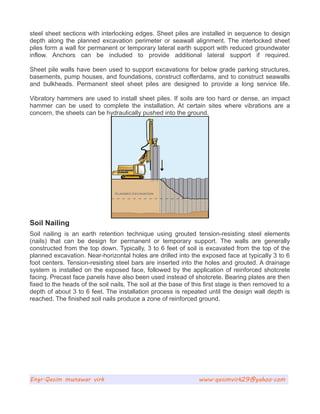 steel sheet sections with interlocking edges. Sheet piles are installed in sequence to design
depth along the planned excavation perimeter or seawall alignment. The interlocked sheet
piles form a wall for permanent or temporary lateral earth support with reduced groundwater
inflow. Anchors can be included to provide additional lateral support if required.
Sheet pile walls have been used to support excavations for below grade parking structures,
basements, pump houses, and foundations, construct cofferdams, and to construct seawalls
and bulkheads. Permanent steel sheet piles are designed to provide a long service life.
Vibratory hammers are used to install sheet piles. If soils are too hard or dense, an impact
hammer can be used to complete the installation. At certain sites where vibrations are a
concern, the sheets can be hydraulically pushed into the ground.
Soil Nailing
Soil nailing is an earth retention technique using grouted tension-resisting steel elements
(nails) that can be design for permanent or temporary support. The walls are generally
constructed from the top down. Typically, 3 to 6 feet of soil is excavated from the top of the
planned excavation. Near-horizontal holes are drilled into the exposed face at typically 3 to 6
foot centers. Tension-resisting steel bars are inserted into the holes and grouted. A drainage
system is installed on the exposed face, followed by the application of reinforced shotcrete
facing. Precast face panels have also been used instead of shotcrete. Bearing plates are then
fixed to the heads of the soil nails. The soil at the base of this first stage is then removed to a
depth of about 3 to 6 feet. The installation process is repeated until the design wall depth is
reached. The finished soil nails produce a zone of reinforced ground.
Engr.Qasim munawar virk www.qasimvirk29@yahoo.com
 