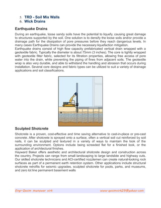 5. TRD - Soil Mix Walls
6. Wick Drains
Earthquake Drains
During an earthquake, loose sandy soils have the potential to liquefy, causing great damage
to structures supported by the soil. One solution is to densify the loose soils and/or provide a
drainage path for the dissipation of pore pressures before they reach dangerous levels. In
many cases Earthquake Drains can provide the necessary liquefaction mitigation.
Earthquake drains consist of high flow capacity prefabricated vertical drain wrapped with a
geotextile fabric. Typically the diameter is about 75mm (3 inches). The core is tightly wrapped
with geotextile filter fabric, selected for its filtration properties, allowing free access of pore
water into the drain, while preventing the piping of fines from adjacent soils. The geotextile
wrap is also very durable, and able to withstand the handling and abrasion that occurs during
installation. Several core designs and fabric types can be utilized to suit a variety of drainage
applications and soil classifications.
Sculpted Shotcrete
Shotcrete is a proven, cost-effective and time saving alternative to cast-in-place or pre-cast
concrete. After shotcrete is sprayed onto a surface, often a vertical soil cut reinforced by soil
nails, it can be sculpted and textured in a variety of ways to maintain the look of the
surrounding environment. Options include being screeded flat for a finished look, or the
application of architectural finishes.
Hayward Baker offers aesthetic and architectural shotcrete design and construction across
the country. Projects can range from small landscaping to large landslide and highway cuts.
Our skilled shotcrete technicians and ACI-certified nozzlemen can create natural-looking rock
surfaces as part of a permanent earth retention system. Other applications include structural
shotcrete retrofits for seismic upgrades, sculpted shotcrete for pools, parks, and museums,
and zero lot line permanent basement walls
Engr.Qasim munawar virk www.qasimvirk29@yahoo.com
 