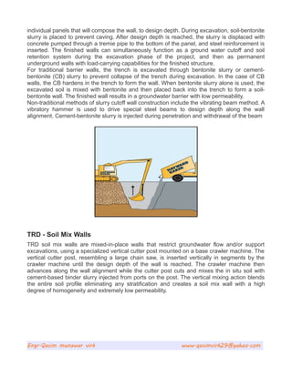 individual panels that will compose the wall, to design depth. During excavation, soil-bentonite
slurry is placed to prevent caving. After design depth is reached, the slurry is displaced with
concrete pumped through a tremie pipe to the bottom of the panel, and steel reinforcement is
inserted. The finished walls can simultaneously function as a ground water cutoff and soil
retention system during the excavation phase of the project, and then as permanent
underground walls with load-carrying capabilities for the finished structure.
For traditional barrier walls, the trench is excavated through bentonite slurry or cement-
bentonite (CB) slurry to prevent collapse of the trench during excavation. In the case of CB
walls, the CB hardens in the trench to form the wall. When bentonite slurry alone is used, the
excavated soil is mixed with bentonite and then placed back into the trench to form a soil-
bentonite wall. The finished wall results in a groundwater barrier with low permeability.
Non-traditional methods of slurry cutoff wall construction include the vibrating beam method. A
vibratory hammer is used to drive special steel beams to design depth along the wall
alignment. Cement-bentonite slurry is injected during penetration and withdrawal of the beam
TRD - Soil Mix Walls
TRD soil mix walls are mixed-in-place walls that restrict groundwater flow and/or support
excavations, using a specialized vertical cutter post mounted on a base crawler machine. The
vertical cutter post, resembling a large chain saw, is inserted vertically in segments by the
crawler machine until the design depth of the wall is reached. The crawler machine then
advances along the wall alignment while the cutter post cuts and mixes the in situ soil with
cement-based binder slurry injected from ports on the post. The vertical mixing action blends
the entire soil profile eliminating any stratification and creates a soil mix wall with a high
degree of homogeneity and extremely low permeability.
Engr.Qasim munawar virk www.qasimvirk29@yahoo.com
 
