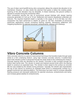 The use of clean sand backfill during vibro compaction allows the original site elevation to be
maintained. However, on sites where the planned final grade is below the existing grade,
lowering of the site elevation may be desirable. In these instances, the ground surface is
allowed to subside during the compaction effort.
Vibro compaction permits the use of economical spread footings with design bearing
pressures generally of 5 ksf up to 10 ksf. Settlement and seismic liquefaction potentials are
reduced. The required treatment depth is typically in the range of 15 to 50 feet, but vibro
compaction has been performed to depths as great as 120 feet. Examples of previously
performed applications include increasing bearing capacity, decreasing settlement and
mitigating liquefaction for planned structures, embankments, railways and roadways.
Vibro Concrete Columns
Vibro concrete columns is a ground improvement technique that transfers loads through weak
strata to a firm underlying stratum, using high modulus concrete columns. A bottom-feed
down-hole vibratory probe is advanced through the weak strata to the underlying firm stratum.
Granular bearing soils are densified by the vibrator. Concrete is then pumped through the
bottom feed tremie tube. The vibrator is raised and lowered several times within the bearing
depth to construct an expanded base. The vibrator is then raised to the surface as concrete
fills the void created by the vibrator during extraction. Typically, the vibrator also repenetrates
the top of the column to construct an enlarged head which is subsequently overlain by a
geogrid reinforced soil relieving platform. The technique has been used to increase allowable
bearing pressure and decrease settlement for planned structures, embankments and tanks,
and increase global stability for embankments.
Engr.Qasim munawar virk www.qasimvirk29@yahoo.com
 