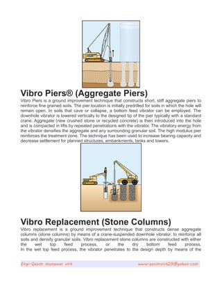 Vibro Piers® (Aggregate Piers)
Vibro Piers is a ground improvement technique that constructs short, stiff aggregate piers to
reinforce fine grained soils. The pier location is initially predrilled for soils in which the hole will
remain open. In soils that cave or collapse, a bottom feed vibrator can be employed. The
downhole vibrator is lowered vertically to the designed tip of the pier typically with a standard
crane. Aggregate (new crushed stone or recycled concrete) is then introduced into the hole
and is compacted in lifts by repeated penetrations with the vibrator. The vibratory energy from
the vibrator densifies the aggregate and any surrounding granular soil. The high modulus pier
reinforces the treatment zone. The technique has been used to increase bearing capacity and
decrease settlement for planned structures, embankments, tanks and towers.
Vibro Replacement (Stone Columns)
Vibro replacement is a ground improvement technique that constructs dense aggregate
columns (stone columns) by means of a crane-suspended downhole vibrator, to reinforce all
soils and densify granular soils. Vibro replacement stone columns are constructed with either
the wet top feed process, or the dry bottom feed process.
In the wet top feed process, the vibrator penetrates to the design depth by means of the
Engr.Qasim munawar virk www.qasimvirk29@yahoo.com
 