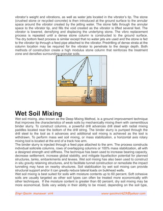 vibrator’s weight and vibrations, as well as water jets located in the vibrator’s tip. The stone
(crushed stone or recycled concrete) is then introduced at the ground surface to the annular
space around the vibrator created by the jetting water. The stone falls through the annular
space to the vibrator tip, and fills the void created as the vibrator is lifted several feet. The
vibrator is lowered, densifying and displacing the underlying stone. The vibro replacement
process is repeated until a dense stone column is constructed to the ground surface.
The dry bottom feed process is similar except that no water jets are used and the stone is fed
to the vibrator tip through a feed pipe attached to the vibrator. Predrilling of dense strata at the
column location may be required for the vibrator to penetrate to the design depth. Both
methods of construction create a high modulus stone column that reinforces the treatment
zone and densifies surrounding granular soils.
Wet Soil Mixing
Wet soil mixing, also known as the Deep Mixing Method, is a ground improvement technique
that improves the characteristics of weak soils by mechanically mixing them with cementitious
binder slurry. To construct columns, a powerful drill advances drill steel with radial mixing
paddles located near the bottom of the drill string. The binder slurry is pumped through the
drill steel to the tool as it advances and additional soil mixing is achieved as the tool is
withdrawn. To perform mass wet soil mixing, or mass stabilization, a horizontal axis rotary
mixing tool is located at the end of a track hoe arm.
The binder slurry is injected through a feed pipe attached to the arm. The process constructs
individual soilcrete columns, rows of overlapping columns or 100% mass stabilization, all with
a designed strength and stiffness. The technique has been used to increase bearing capacity,
decrease settlement, increase global stability, and mitigate liquefaction potential for planned
structures, tanks, embankments and levees. Wet soil mixing has also been used to construct
in situ gravity retaining structures, and to facilitate tunnel construction or remediate the impact
tunneling may have on nearby structures. Soil stabilization by wet soil mixing can provide
structural support and/or it can greatly reduce lateral loads on bulkhead walls.
Wet soil mixing is best suited for soils with moisture contents up to 60 percent. Soft cohesive
soils are usually targeted as other soil types can often be treated more economically with
other techniques. If the moisture content is greater than 60 percent, dry soil mixing may be
more economical. Soils vary widely in their ability to be mixed, depending on the soil type,
Engr.Qasim munawar virk www.qasimvirk29@yahoo.com
 