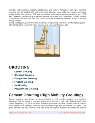 strength, water content, plasticity, stratigraphy, and texture. Almost any soil type, including
organics, can be treated with wet soil mixing although some soils may require significant
binder and/or pretreatment. With wet soil mixing, treatment is possible to depths up to 100
feet. Depending on the soil type, excess soilcrete generated may range from 10 to 40 percent
of the treated volume. Stiff soils and obstructions are sometimes predrilled ahead of the soil
mixing process.
Mixing shaft speed, penetration rate, batching, and pumping operations are typically adjusted
after constructing one or more test columns in a convenient area on site.
GROUTING
1. Cement Grouting
2. Chemical Grouting
3. Compaction Grouting
4. Fracture Grouting
5. Jet Grouting
6. Polyurethane Grouting
Cement Grouting (High Mobility Grouting)
Cement grouting, also known as slurry grouting or high mobility grouting, is a grouting
technique that fills pores in granular soil or voids in rock or soil, with flowable particulate
grouts. Depending on the application, Portland cement or microfine cement grout is injected
under pressure at strategic locations either through single port or multiple port pipes. The
grout particle size and soil/rock void size must be properly matched to permit the cement
Engr.Qasim munawar virk www.qasimvirk29@yahoo.com
 