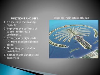 FUNCTIONS AND USES
1. To increase the bearing
capacity
2. Improves the stiffness of
subsoil to decrease
settlements
3. To carry very high loads
4. More economical than
piling
5. No waiting period after
installation
6. homogenizes variable soil
properties
Example-Palm island (Dubai)
 