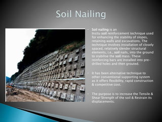 Soil nailing is an
Insitu soil reinforcement technique used
for enhancing the stability of slopes,
retaining walls and excavations. The
technique involves installation of closely
spaced, relatively slender structural
elements, i.e., soil nails, into the ground
to stabilise the soil mass. These
reinforcing bars are installed into pre-
drilled holes and then grouted.
It has been alternative technique to
other conventional supporting system
as it offers flexibility, rapid construction
& competitive cost.
The purpose is to increase the Tensile &
Shear Strength of the soil & Restrain its
displacements.
 