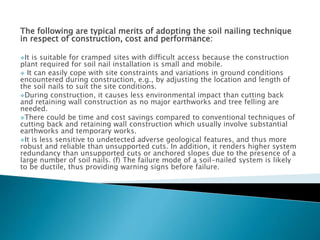 The following are typical merits of adopting the soil nailing technique
in respect of construction, cost and performance:
It is suitable for cramped sites with difficult access because the construction
plant required for soil nail installation is small and mobile.
 It can easily cope with site constraints and variations in ground conditions
encountered during construction, e.g., by adjusting the location and length of
the soil nails to suit the site conditions.
During construction, it causes less environmental impact than cutting back
and retaining wall construction as no major earthworks and tree felling are
needed.
There could be time and cost savings compared to conventional techniques of
cutting back and retaining wall construction which usually involve substantial
earthworks and temporary works.
It is less sensitive to undetected adverse geological features, and thus more
robust and reliable than unsupported cuts. In addition, it renders higher system
redundancy than unsupported cuts or anchored slopes due to the presence of a
large number of soil nails. (f) The failure mode of a soil-nailed system is likely
to be ductile, thus providing warning signs before failure.
 