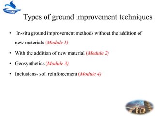 Types of ground improvement techniques
• In-situ ground improvement methods without the addition of
new materials (Module 1)
• With the addition of new material (Module 2)
• Geosynthetics (Module 3)
• Inclusions- soil reinforcement (Module 4)
 