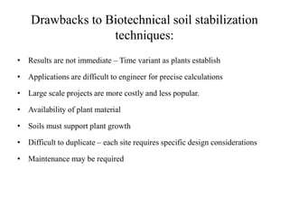 Drawbacks to Biotechnical soil stabilization
techniques:
• Results are not immediate – Time variant as plants establish
• Applications are difficult to engineer for precise calculations
• Large scale projects are more costly and less popular.
• Availability of plant material
• Soils must support plant growth
• Difficult to duplicate – each site requires specific design considerations
• Maintenance may be required
 