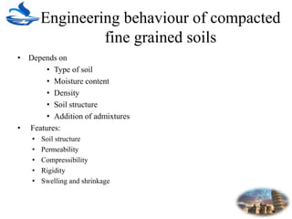 Engineering behaviour of compacted
fine grained soils
• Depends on
• Type of soil
• Moisture content
• Density
• Soil structure
• Addition of admixtures
• Features:
• Soil structure
• Permeability
• Compressibility
• Rigidity
• Swelling and shrinkage
 