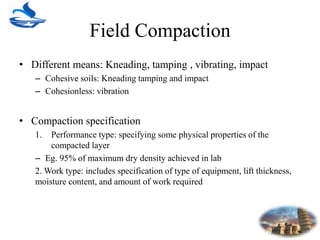 Field Compaction
• Different means: Kneading, tamping , vibrating, impact
– Cohesive soils: Kneading tamping and impact
– Cohesionless: vibration
• Compaction specification
1. Performance type: specifying some physical properties of the
compacted layer
– Eg. 95% of maximum dry density achieved in lab
2. Work type: includes specification of type of equipment, lift thickness,
moisture content, and amount of work required
 