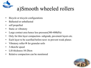 a)Smooth wheeled rollers
• Bicycle or tricycle configurations
• Ballasted or unballasted
• self propelled
• Static or vibratory
• Large contact area hence less pressure(300-400kPa)
• Only for thin layer compaction- subgrade, pavement layers etc.
• Each layer to be scarified before next- to prevent weak planes
• Vibratory roller for granular soils
• 3-6km/hr speed
• Lift thickness 10-20cm
• Relative compaction can be monitored
 