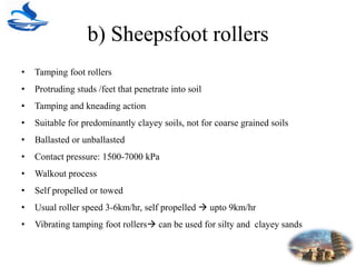 b) Sheepsfoot rollers
• Tamping foot rollers
• Protruding studs /feet that penetrate into soil
• Tamping and kneading action
• Suitable for predominantly clayey soils, not for coarse grained soils
• Ballasted or unballasted
• Contact pressure: 1500-7000 kPa
• Walkout process
• Self propelled or towed
• Usual roller speed 3-6km/hr, self propelled  upto 9km/hr
• Vibrating tamping foot rollers can be used for silty and clayey sands
 